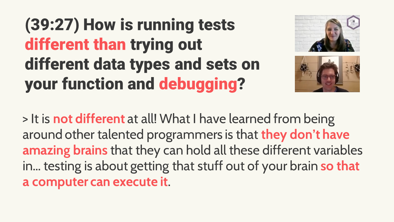 Question: (39:27) How is running tests different than trying out different data types and sets on your function and debugging? Answer: It is not different at all! What I have learned from being around other talented programmers is that they don’t have amazing brains that they can hold all these different variables in… testing is about getting that stuff out of your brain so that a computer can execute it.